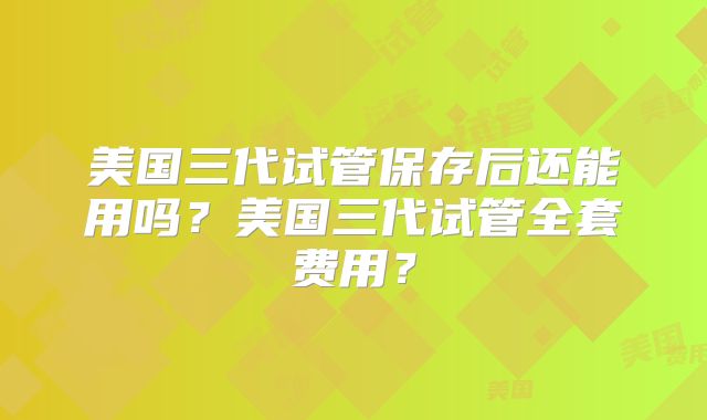 美国三代试管保存后还能用吗？美国三代试管全套费用？