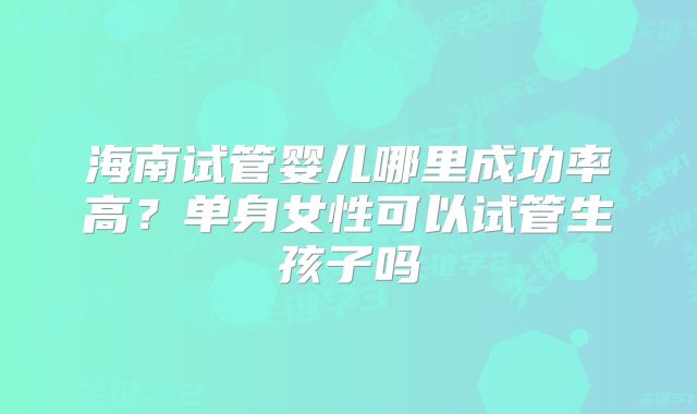海南试管婴儿哪里成功率高？单身女性可以试管生孩子吗