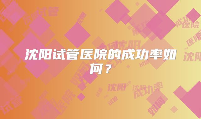 沈阳试管医院的成功率如何？