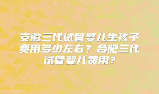 安徽三代试管婴儿生孩子费用多少左右？合肥三代试管婴儿费用？