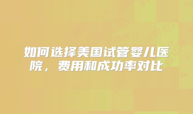 如何选择美国试管婴儿医院，费用和成功率对比