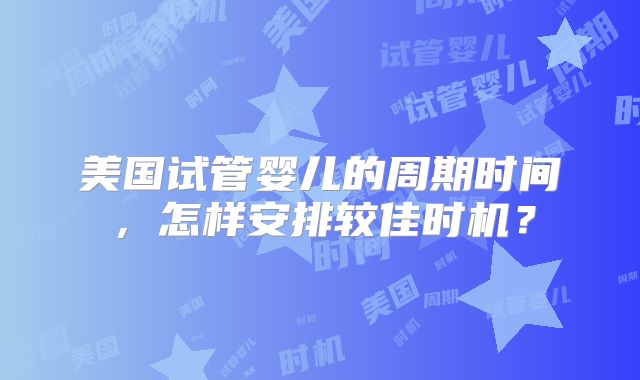 美国试管婴儿的周期时间,怎样安排较佳时机?