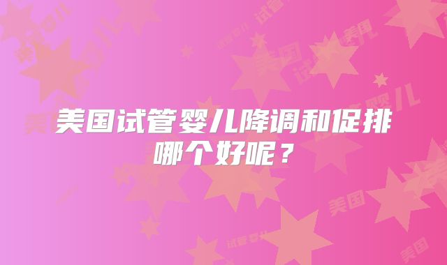 美国试管婴儿降调和促排哪个好呢?