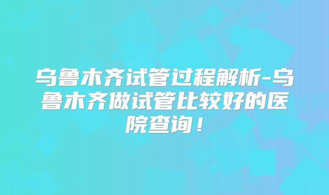 乌鲁木齐试管过程解析-乌鲁木齐做试管比较好的医院查询！