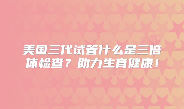 美国三代试管什么是三倍体检查？助力生育健康！