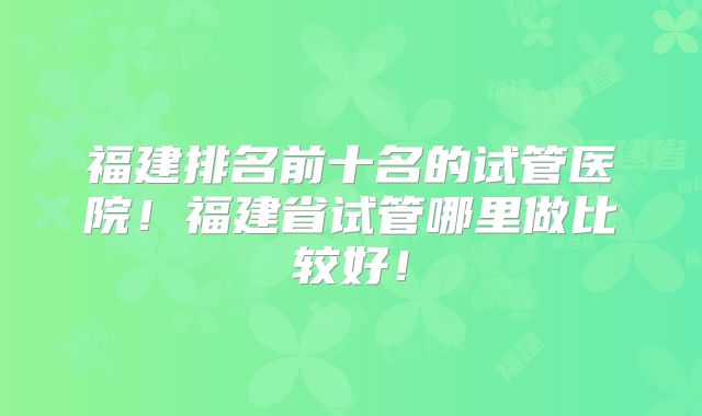 福建排名前十名的试管医院！福建省试管哪里做比较好！