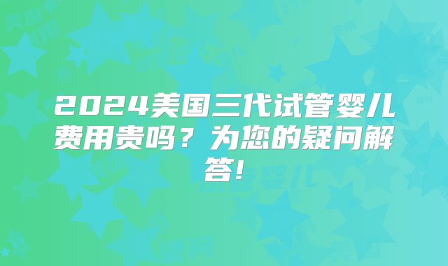 2024美国三代试管婴儿费用贵吗？为您的疑问解答!