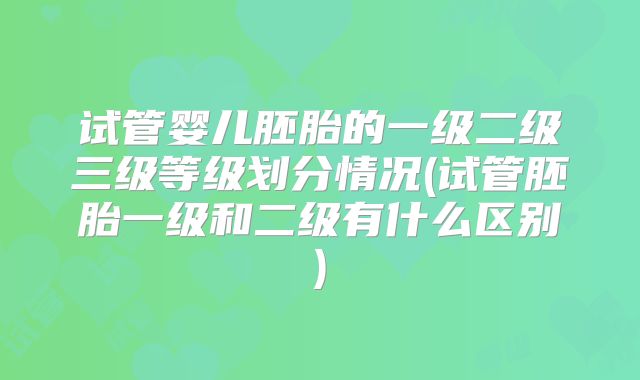 试管婴儿胚胎的一级二级三级等级划分情况(试管胚胎一级和二级有什么区别)