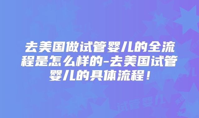 去美国做试管婴儿的全流程是怎么样的-去美国试管婴儿的具体流程！