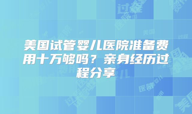 美国试管婴儿医院准备费用十万够吗?亲身经历过程分享
