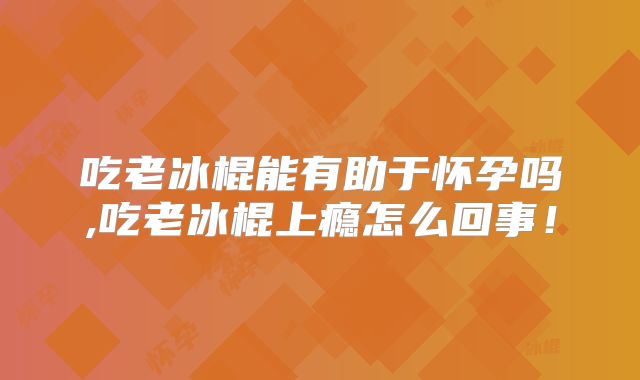 吃老冰棍能有助于怀孕吗,吃老冰棍上瘾怎么回事!