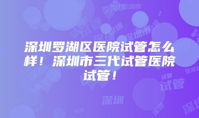 深圳罗湖区医院试管怎么样!深圳市三代试管医院试管!