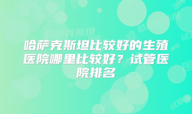 哈萨克斯坦比较好的生殖医院哪里比较好？试管医院排名