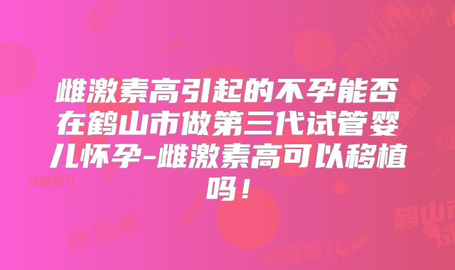 雌激素高引起的不孕能否在鹤山市做第三代试管婴儿怀孕-雌激素高可以移植吗！