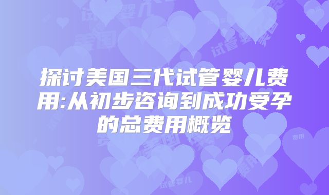 探讨美国三代试管婴儿费用:从初步咨询到成功受孕的总费用概览