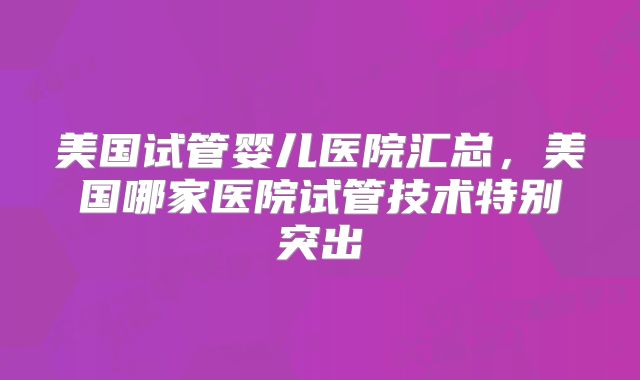 美国试管婴儿医院汇总,美国哪家医院试管技术特别突出