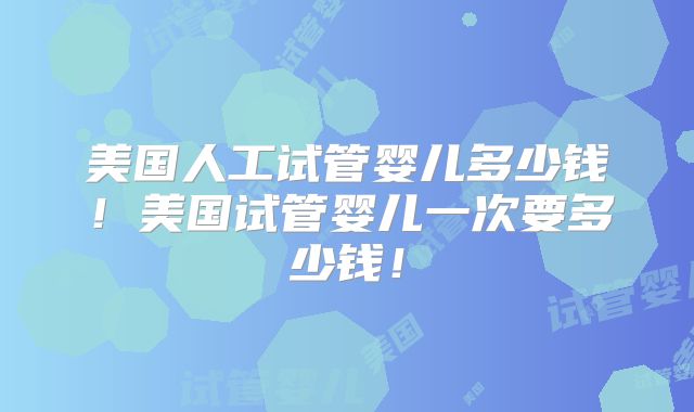 美国人工试管婴儿多少钱！美国试管婴儿一次要多少钱！