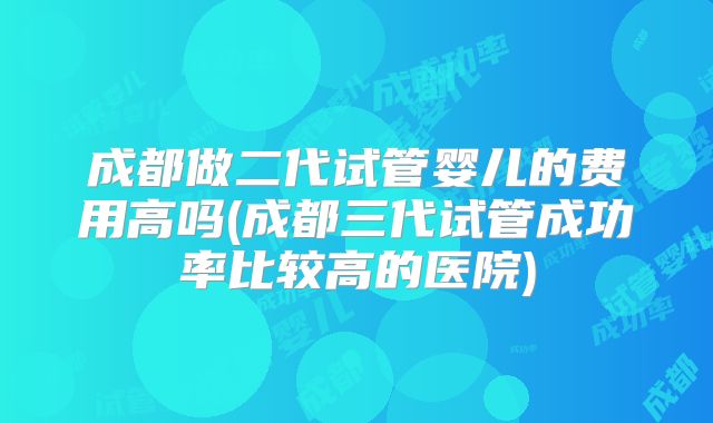 成都做二代试管婴儿的费用高吗(成都三代试管成功率比较高的医院)