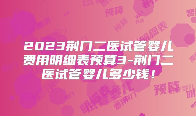 2023荆门二医试管婴儿费用明细表预算3-荆门二医试管婴儿多少钱！