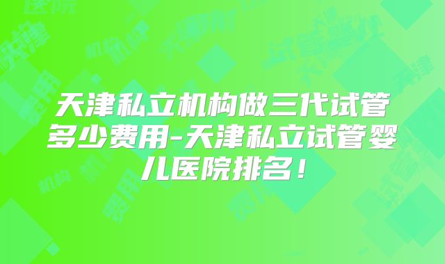 天津私立机构做三代试管多少费用-天津私立试管婴儿医院排名！