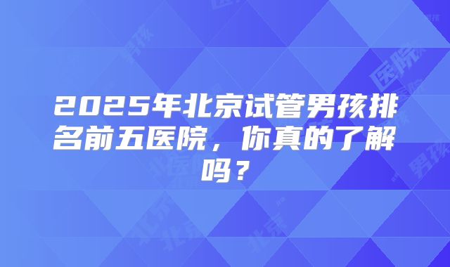 2025年北京试管男孩排名前五医院，你真的了解吗？