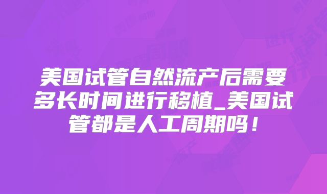 美国试管自然流产后需要多长时间进行移植_美国试管都是人工周期吗！