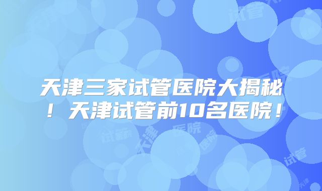 天津三家试管医院大揭秘！天津试管前10名医院！