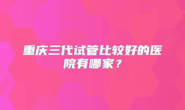 重庆三代试管比较好的医院有哪家？