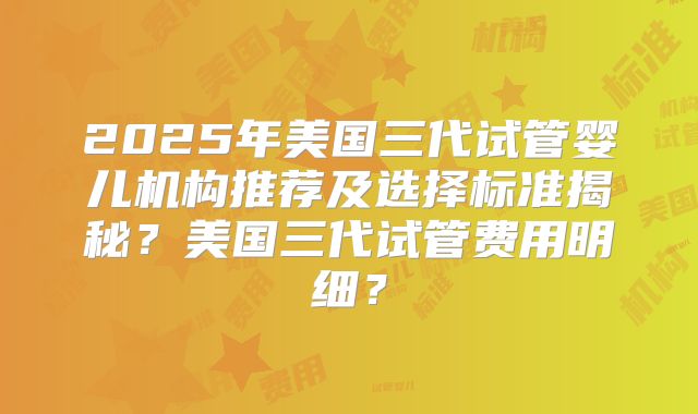 2025年美国三代试管婴儿机构推荐及选择标准揭秘？美国三代试管费用明细？