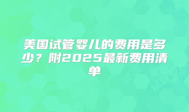 美国试管婴儿的费用是多少？附2025最新费用清单