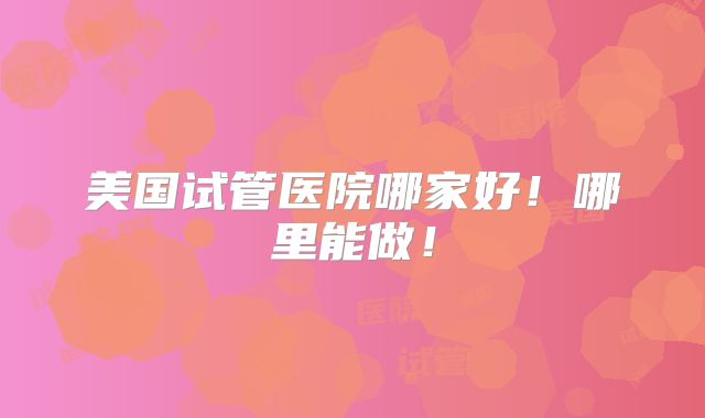美国试管医院哪家好!哪里能做!