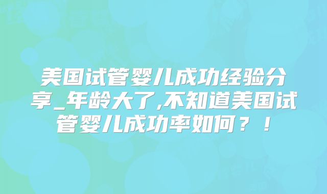 美国试管婴儿成功经验分享_年龄大了,不知道美国试管婴儿成功率如何？！