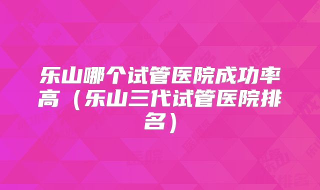 乐山哪个试管医院成功率高（乐山三代试管医院排名）