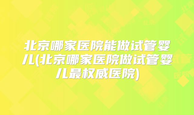 北京哪家医院能做试管婴儿(北京哪家医院做试管婴儿最权威医院)