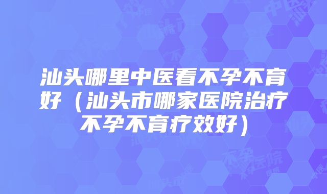 汕头哪里中医看不孕不育好（汕头市哪家医院治疗不孕不育疗效好）