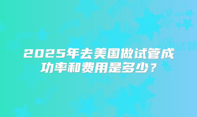 2025年去美国做试管成功率和费用是多少？