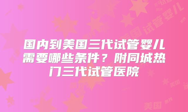 国内到美国三代试管婴儿需要哪些条件？附同城热门三代试管医院