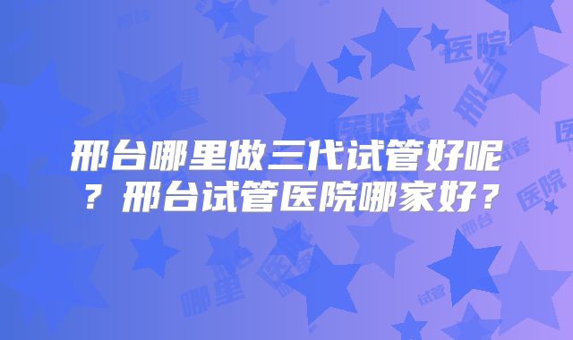 邢台哪里做三代试管好呢？邢台试管医院哪家好？