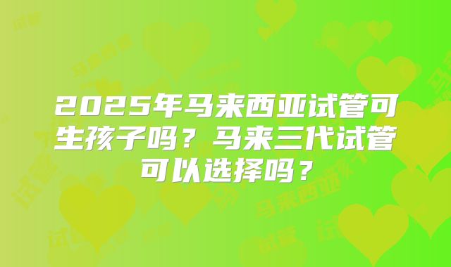 2025年马来西亚试管可生孩子吗？马来三代试管可以选择吗？