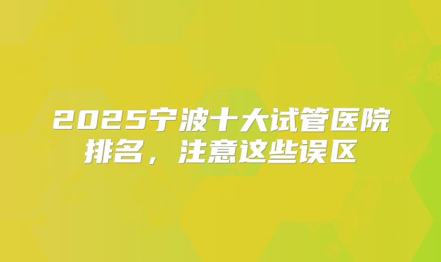 2025宁波十大试管医院排名，注意这些误区
