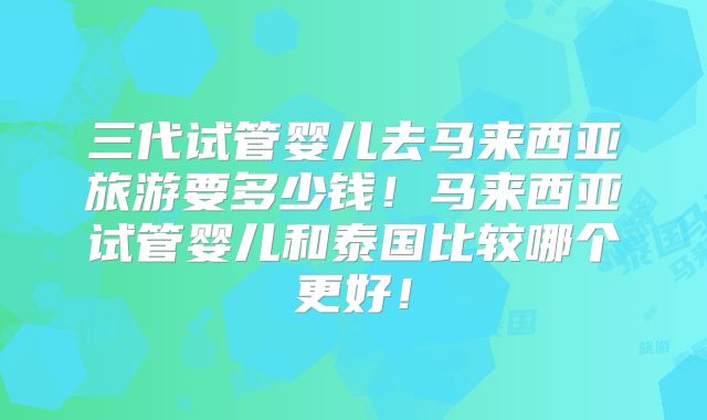 三代试管婴儿去马来西亚旅游要多少钱！马来西亚试管婴儿和泰国比较哪个更好！