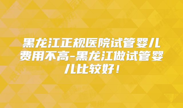 黑龙江正规医院试管婴儿费用不高-黑龙江做试管婴儿比较好！