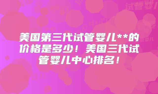美国第三代试管婴儿**的价格是多少！美国三代试管婴儿中心排名！