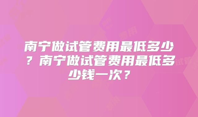 南宁做试管费用最低多少？南宁做试管费用最低多少钱一次？