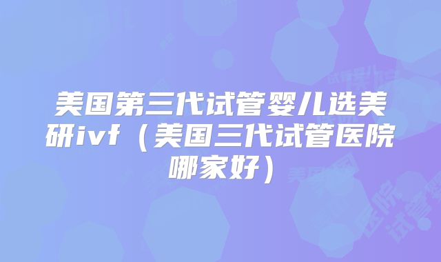 美国第三代试管婴儿选美研ivf（美国三代试管医院哪家好）
