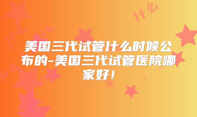 美国三代试管什么时候公布的-美国三代试管医院哪家好!
