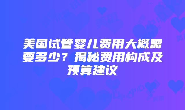 美国试管婴儿费用大概需要多少？揭秘费用构成及预算建议