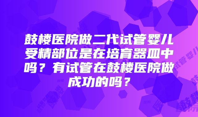 鼓楼医院做二代试管婴儿受精部位是在培育器皿中吗？有试管在鼓楼医院做成功的吗？