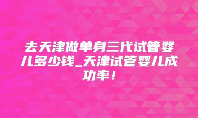 去天津做单身三代试管婴儿多少钱_天津试管婴儿成功率！