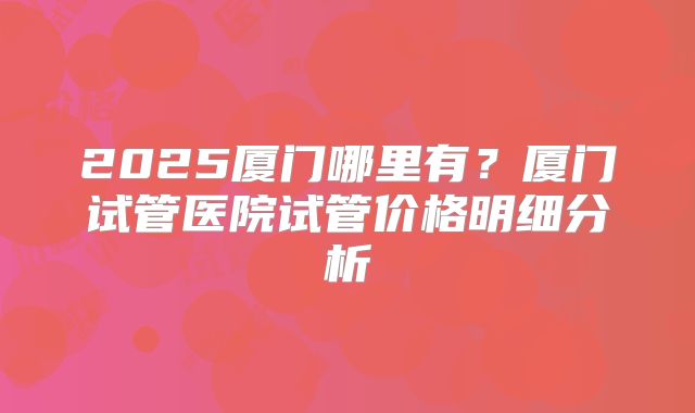 2025厦门哪里有？厦门试管医院试管价格明细分析